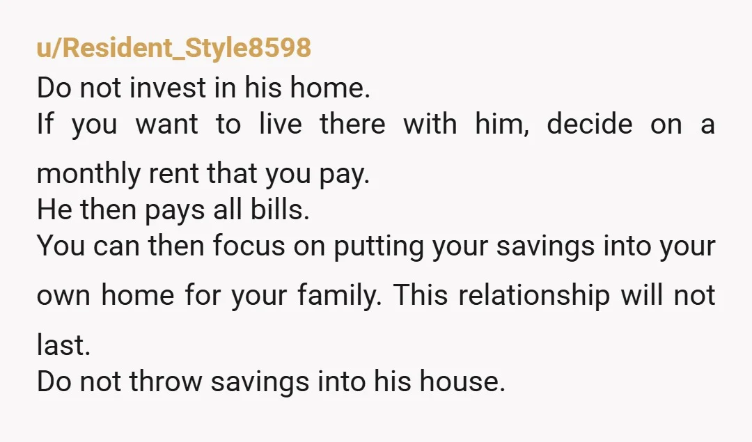 u/Resident_Style8598 Do not invest in his home. If you want to live there with him, decide on a monthly rent that you pay. He then pays all bills. You can...