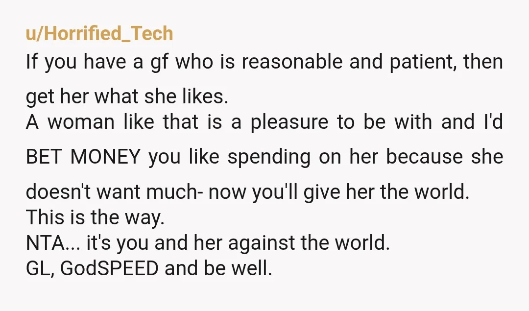 u/Horrified_Tech If you have a gf who is reasonable and patient, then get her what she likes. A woman like that is a pleasure to be with and I'd BET...