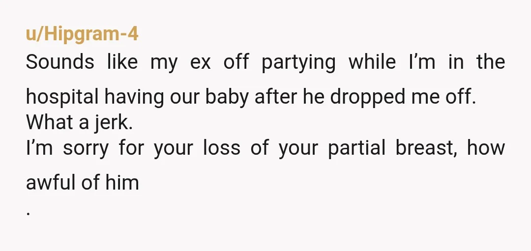 u/Hipgram-4 Sounds like my ex off partying while I’m in the hospital having our baby after he dropped me off. What a jerk. I’m sorry for your loss of your...
