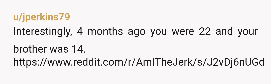 u/jperkins79
Interestingly, 4 months ago you were 22 and your brother was 14.
https://www.reddit.com/r/AmITheJerk/s/J2vDj6nUGd