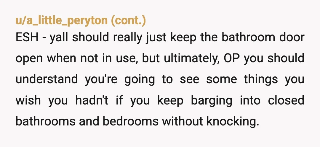 u/Discount_Mithral INFO: Did you not hear the shower running? Leaning towards a bit of E S H. Yeah, he could lock the door, it's not that big if a deal....