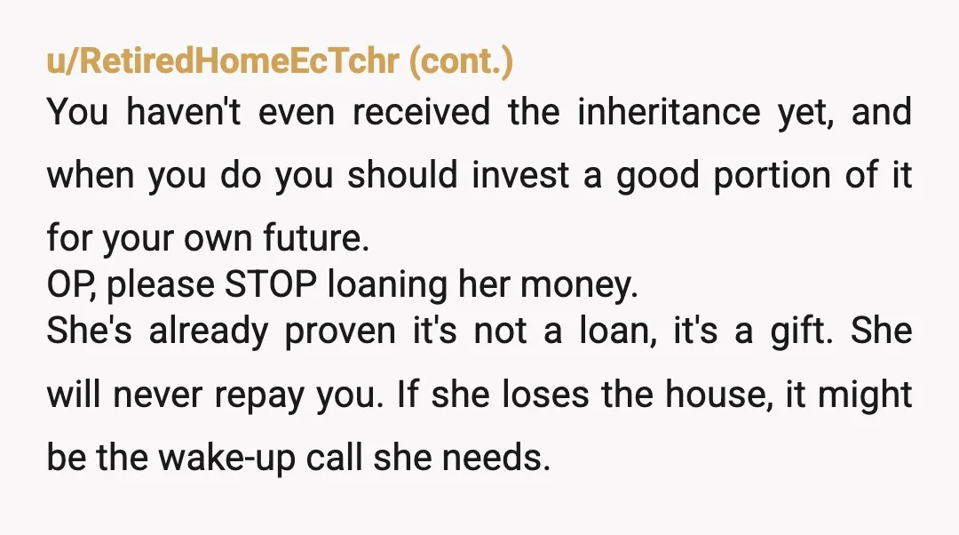 u/Possible_Patience_84 NTA. Your sister has been fiscally irresponsible. Do you think she’ll care about paying you back? If your relatives are so worried about her, they can loan her the...