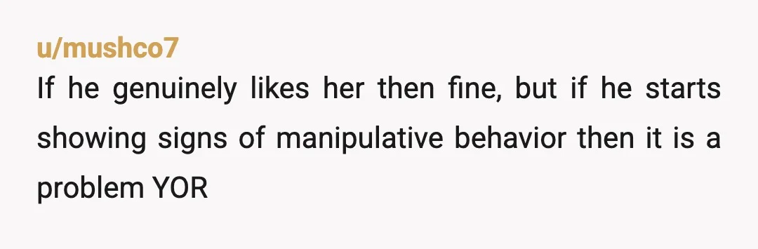 u/mushco7
If he genuinely likes her then fine, but if he starts showing signs of manipulative behavior then it is a problem YOR