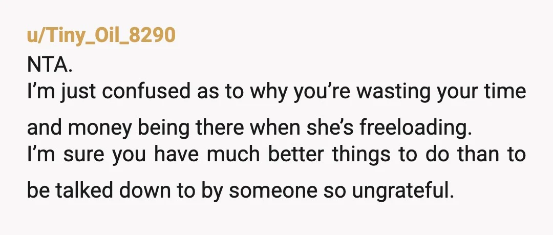 u/Tiny_Oil_8290 NTA. I’m just confused as to why you’re wasting your time and money being there when she’s freeloading. I’m sure you have much better things to do than to...