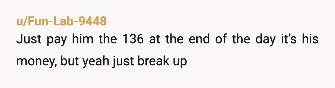 u/Fun-Lab-9448
Just pay him the 136 at the end of the day it’s his money, but yeah just break up