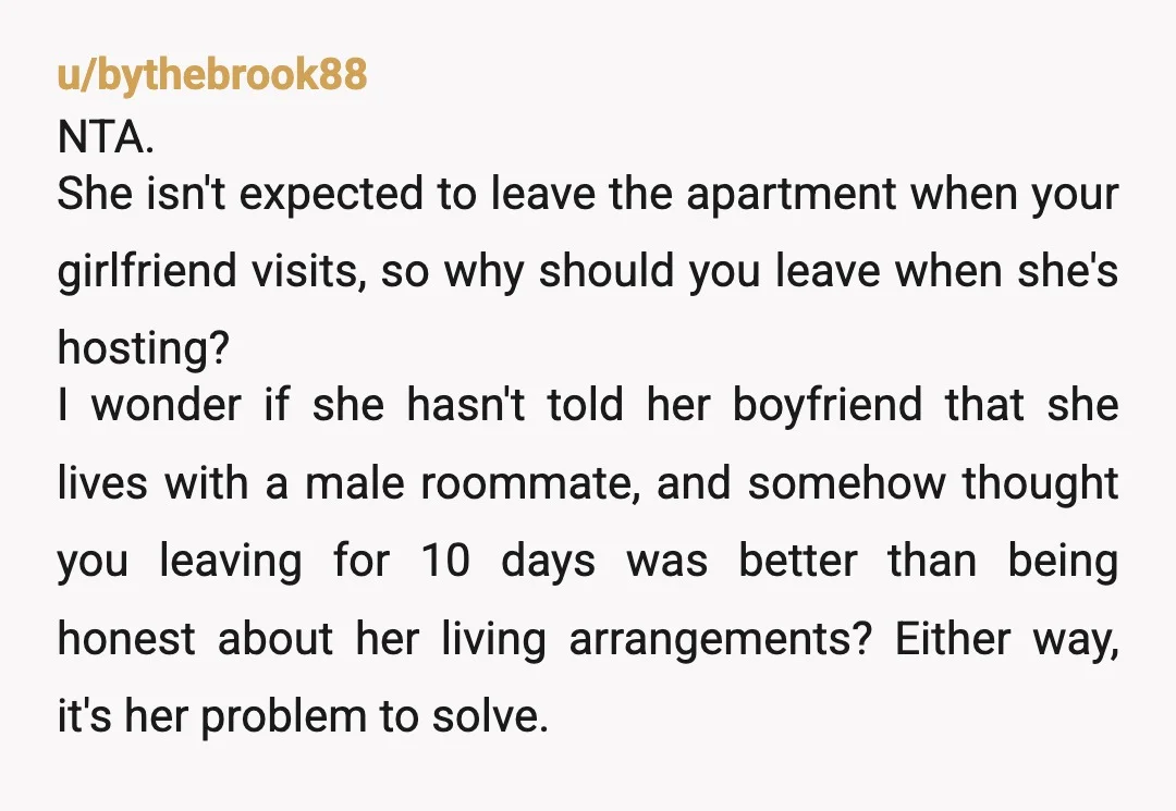 u/bythebrook88 NTA. She isn't expected to leave the apartment when your girlfriend visits, so why should you leave when she's hosting? I wonder if she hasn't told her boyfriend that...