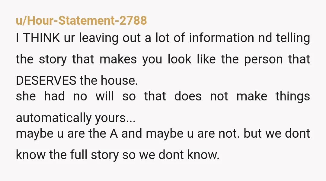 u/Hour-Statement-2788 I THINK ur leaving out a lot of information nd telling the story that makes you look like the person that DESERVES the house. she had no will so...