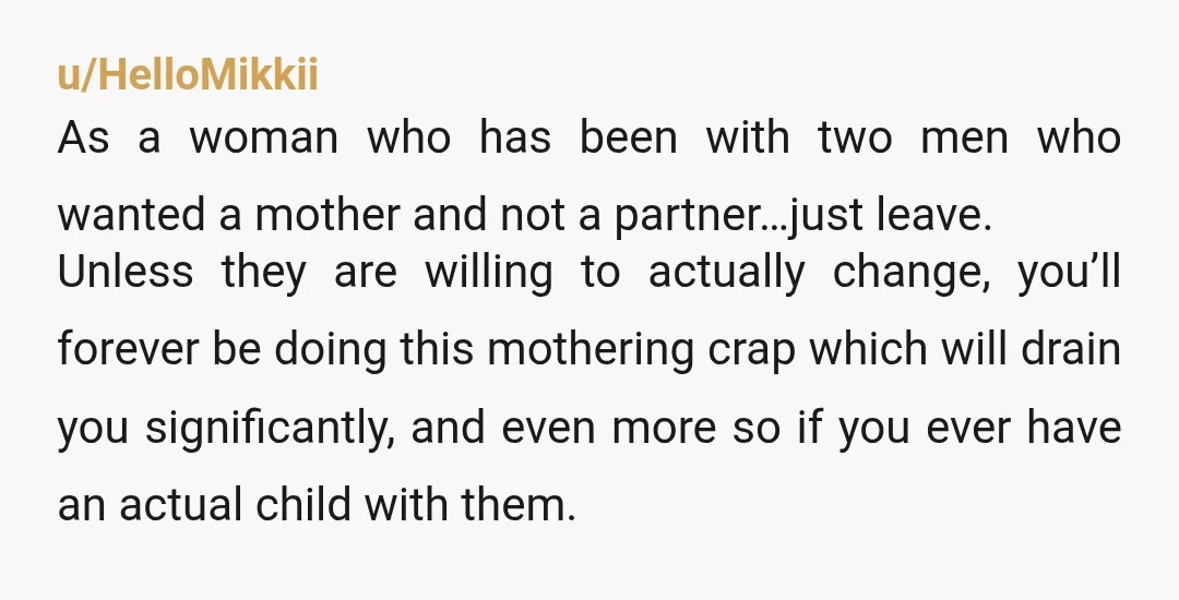 u/HelloMikkii As a woman who has been with two men who wanted a mother and not a partner…just leave. Unless they are willing to actually change, you’ll forever be doing...