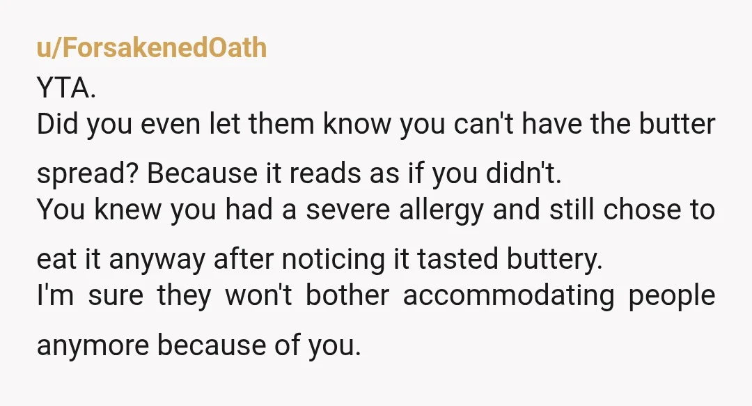 u/ForsakenedOath YTA. Did you even let them know you can't have the butter spread? Because it reads as if you didn't. You knew you had a severe allergy and still...