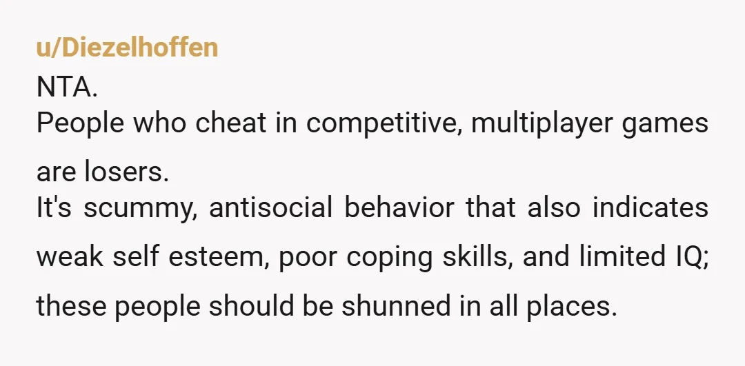 u/Diezelhoffen NTA. People who cheat in competitive, multiplayer games are losers. It's scummy, antisocial behavior that also indicates weak self esteem, poor coping skills, and limited IQ; these people should...