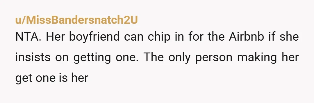 u/MissBandersnatch2U
NTA. Her boyfriend can chip in for the Airbnb if she insists on getting one. The only person making her get one is her
