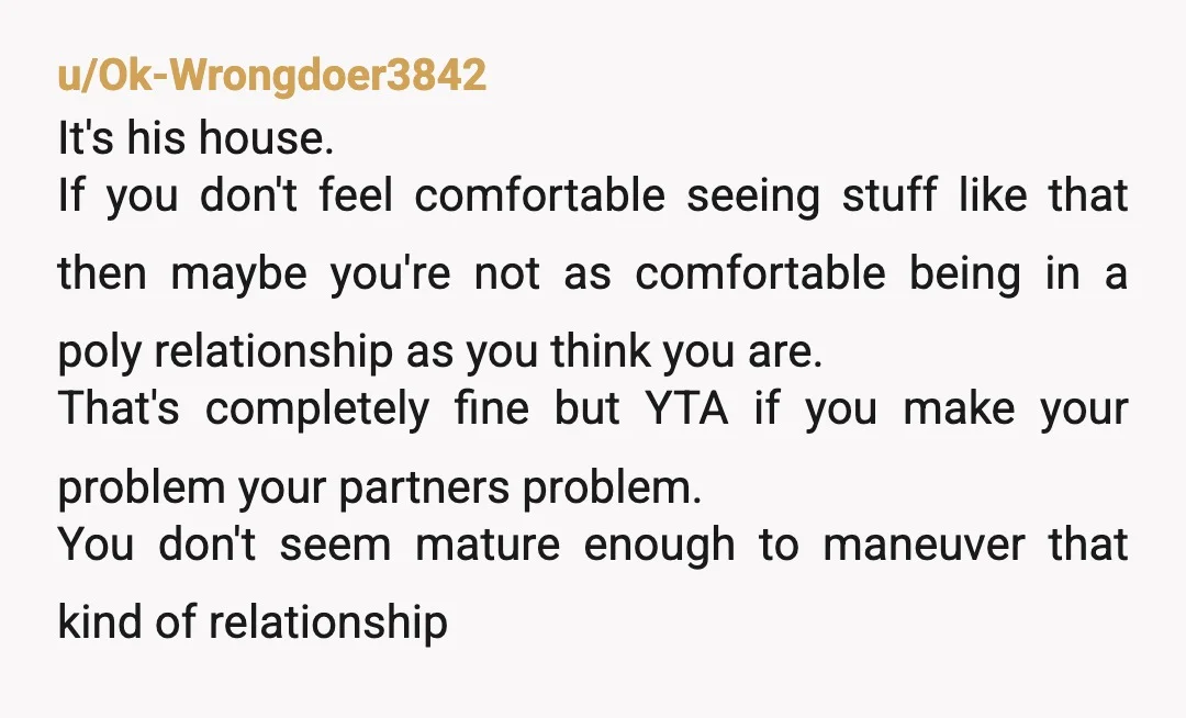 u/Ok-Wrongdoer3842 It's his house. If you don't feel comfortable seeing stuff like that then maybe you're not as comfortable being in a poly relationship as you think you are. That's...