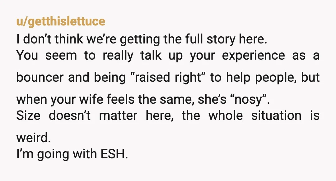u/getthislettuce I don’t think we’re getting the full story here. You seem to really talk up your experience as a bouncer and being “raised right” to help people, but when...