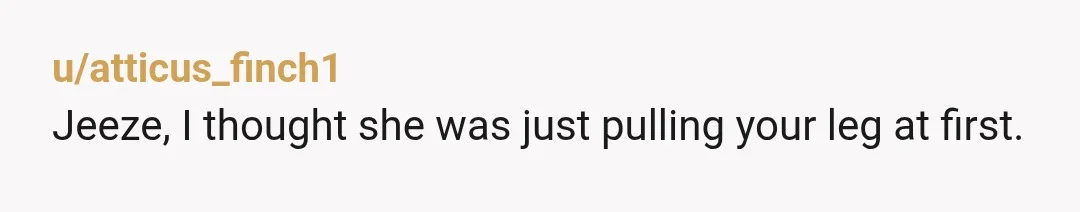 u/atticus_finch1
Jeeze, I thought she was just pulling your leg at first.