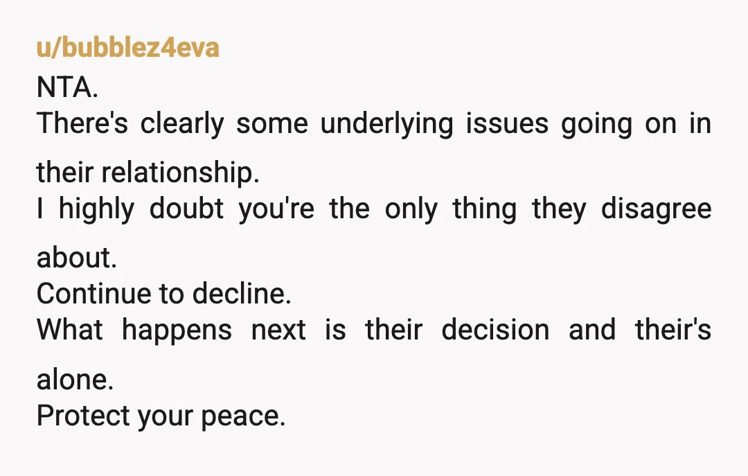 u/bubblez4eva NTA. There's clearly some underlying issues going on in their relationship. I highly doubt you're the only thing they disagree about. Continue to decline. What happens next is their...