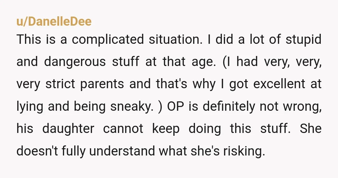 u/DanelleDee This is a complicated situation. I did a lot of stupid and dangerous stuff at that age. (I had very, very, very strict parents and that's why I got...