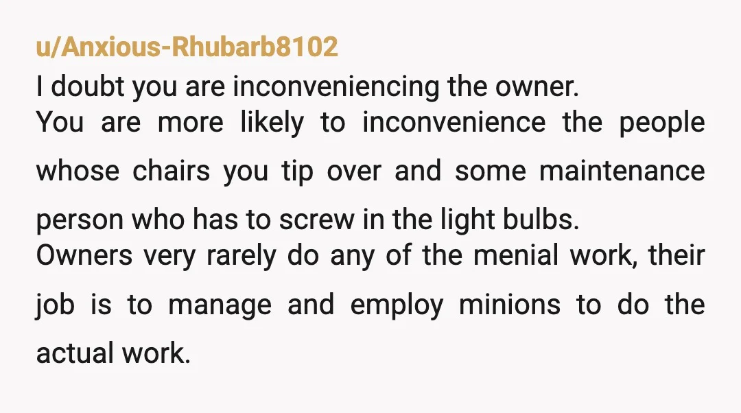u/Anxious-Rhubarb8102 I doubt you are inconveniencing the owner. You are more likely to inconvenience the people whose chairs you tip over and some maintenance person who has to screw in...