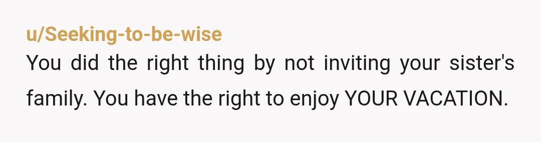 u/Seeking-to-be-wise
You did the right thing by not inviting your sister's family. You have the right to enjoy YOUR VACATION.