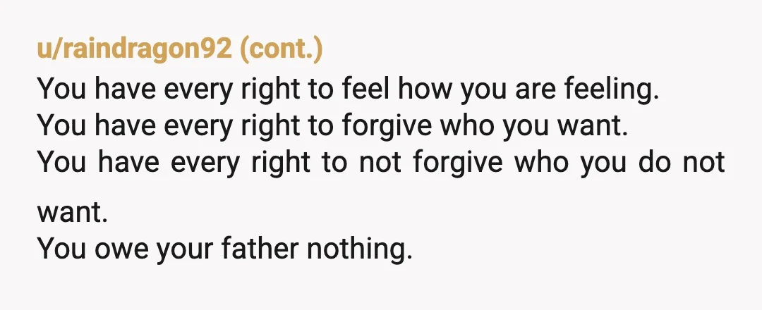 u/CryptographerSuch753
NTA- and I don't know how you could forgive him.
I hate that people are expected to, or shamed for not, forgiving someone just bc they are dying.