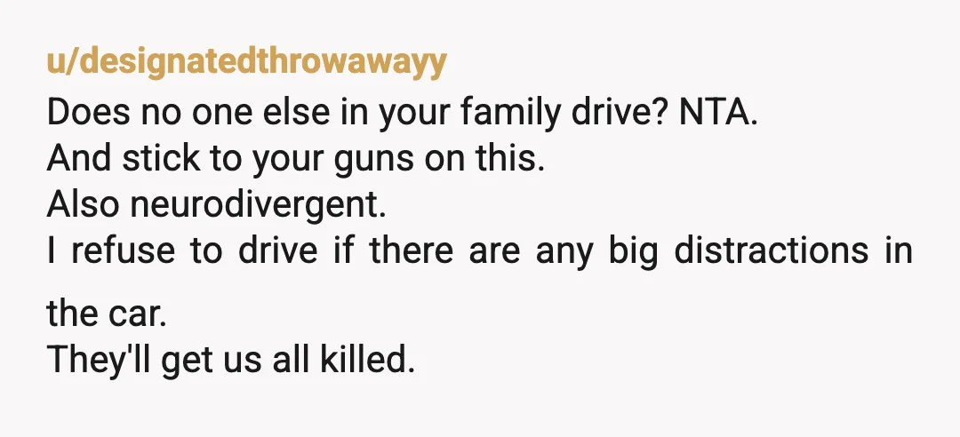 u/East-Tangerine1673 Definitely not being unreasonable! Tell them you do not want the responsibility of having children in your car. You are a young driver and you should not take up...