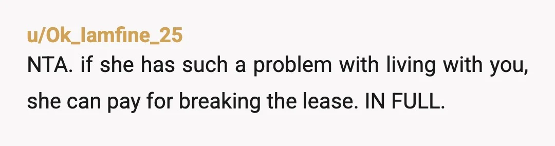 u/Ok_Iamfine_25
NTA. if she has such a problem with living with you, she can pay for breaking the lease. IN FULL.