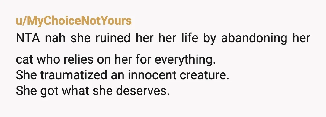 u/Mardil-Voronwe
\>I kind of just ruined this woman's life
No, she is responsible for ruining her own life.
SHE is the one who abandoned the cat, not you.
NTAH