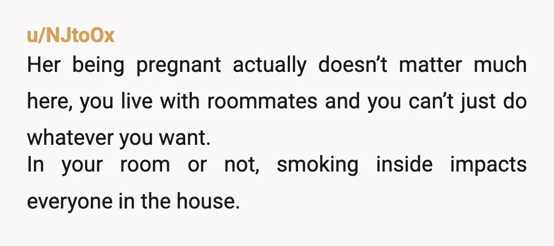 u/NJtoOx Her being pregnant actually doesn’t matter much here, you live with roommates and you can’t just do whatever you want. In your room or not, smoking inside impacts everyone...