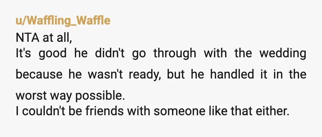 u/Waffling_Waffle NTA at all, It's good he didn't go through with the wedding because he wasn't ready, but he handled it in the worst way possible. I couldn't be friends...