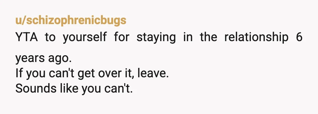 u/schizophrenicbugs
YTA to yourself for staying in the relationship 6 years ago.
If you can't get over it, leave.
Sounds like you can't.