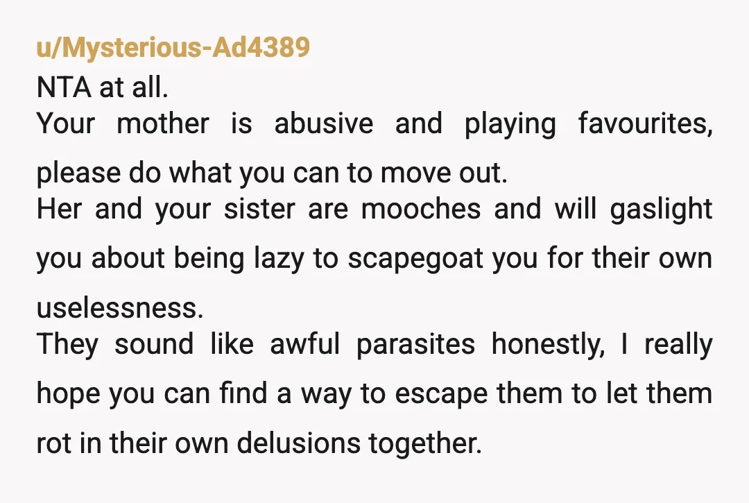 u/Mysterious-Ad4389 NTA at all. Your mother is abusive and playing favourites, please do what you can to move out. Her and your sister are mooches and will gaslight you about...