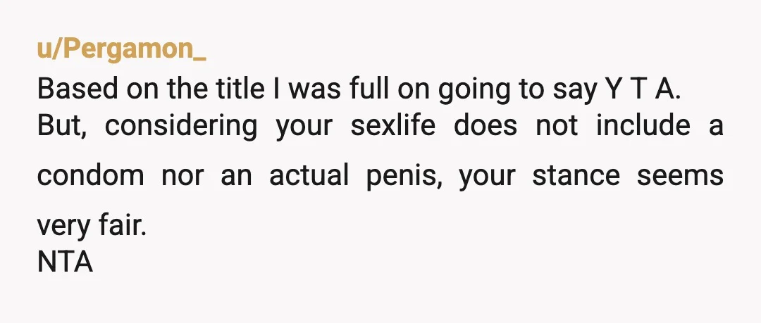 u/Pergamon_ Based on the title I was full on going to say Y T A. But, considering your sexlife does not include a condom nor an actual penis, your stance...