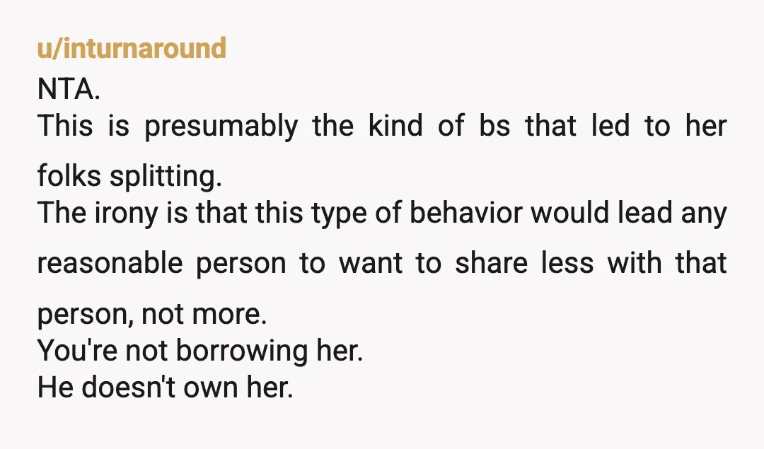u/inturnaround NTA. This is presumably the kind of bs that led to her folks splitting. The irony is that this type of behavior would lead any reasonable person to want...