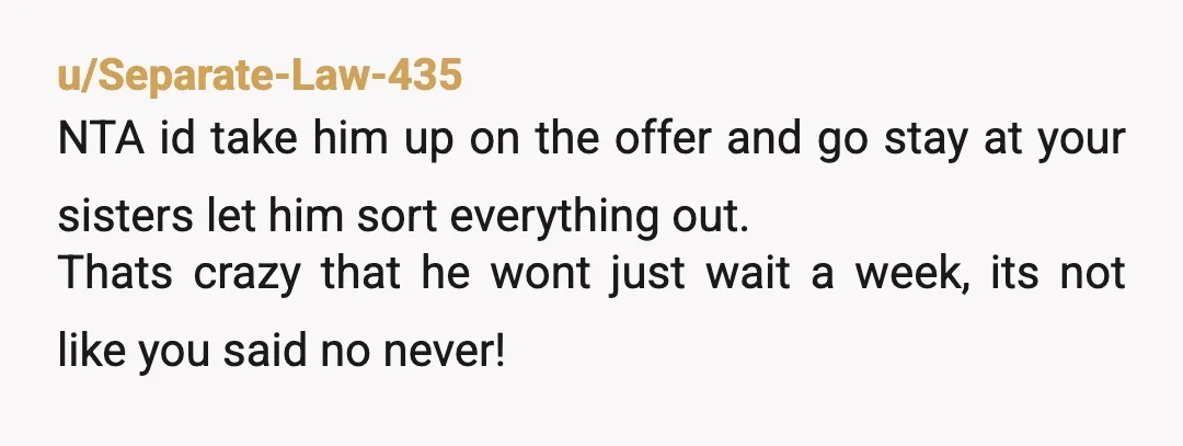 u/Separate-Law-435 NTA id take him up on the offer and go stay at your sisters let him sort everything out. Thats crazy that he wont just wait a week, its...