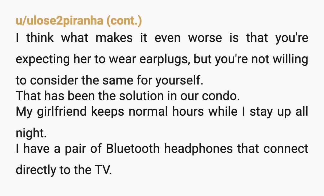 u/Lopsided-Beach-1831 She can get earplugs and you can watch in your room. You both can be accommodating to one another. The flip side is she gets up at 5 am...