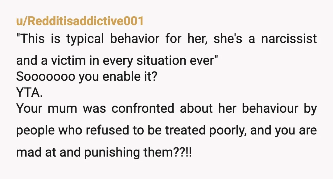 u/Redditisaddictive001 "This is typical behavior for her, she's a narcissist and a victim in every situation ever" Sooooooo you enable it? YTA. Your mum was confronted about her behaviour by...