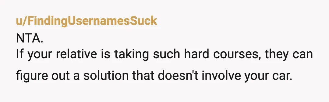 u/FindingUsernamesSuck
NTA.
If your relative is taking such hard courses, they can figure out a solution that doesn't involve your car.