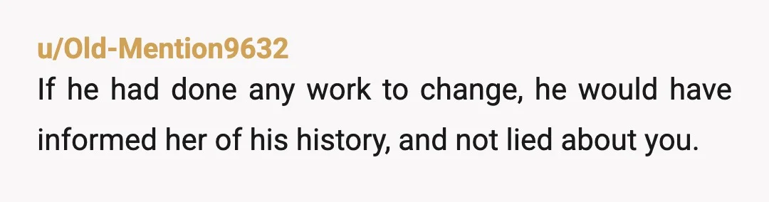 u/Old-Mention9632
If he had done any work to change, he would have informed her of his history, and not lied about you.