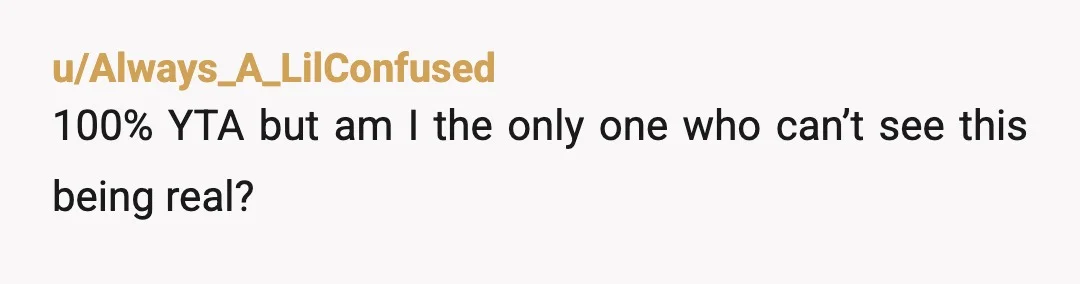 u/Always_A_LilConfused 100% YTA but am I the only one who can’t see this being real? I mean it’s just too stupid and childish and the part about streaming to a...