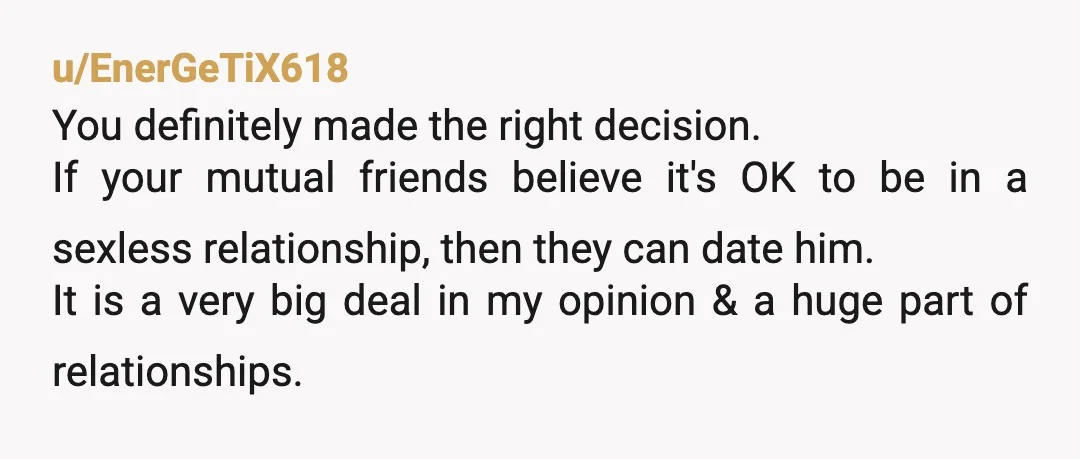 u/EnerGeTiX618 You definitely made the right decision. If your mutual friends believe it's OK to be in a sexless relationship, then they can date him. It is a very big...