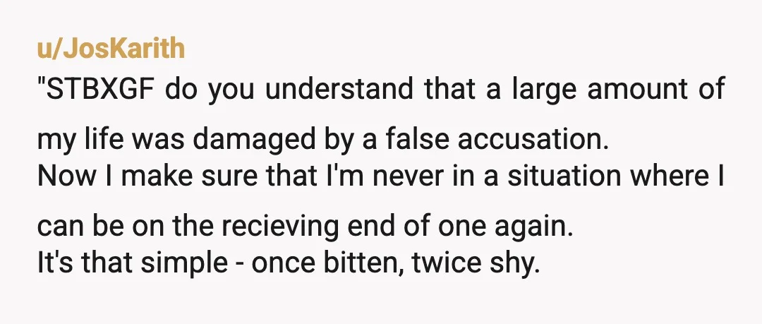 u/JosKarith "STBXGF do you understand that a large amount of my life was damaged by a false accusation. Now I make sure that I'm never in a situation where I...