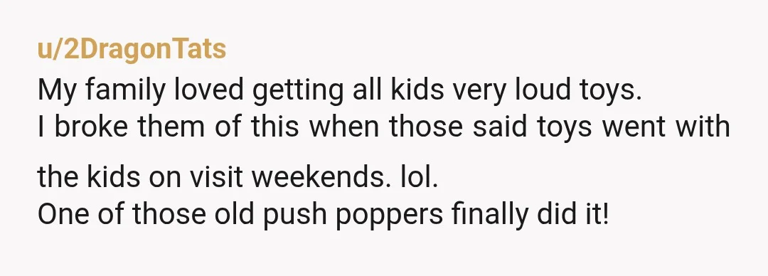 u/2DragonTats My family loved getting all kids very loud toys. I broke them of this when those said toys went with the kids on visit weekends. lol. One of those...