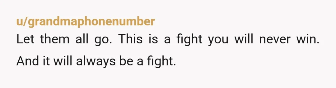 u/grandmaphonenumber
Let them all go.  This is a fight you will never win.  And it will always be a fight.