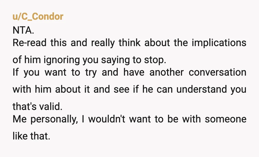 u/C_Condor NTA. Re-read this and really think about the implications of him ignoring you saying to stop. If you want to try and have another conversation with him about it...