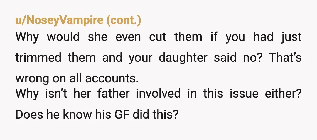 u/Goddess7777777 NOR Your daughter is being emotionally abused by dad's girlfriend. Daughter said no to the haircut, but girlfriend did it anyway. 10 is more than old enough to clearly...