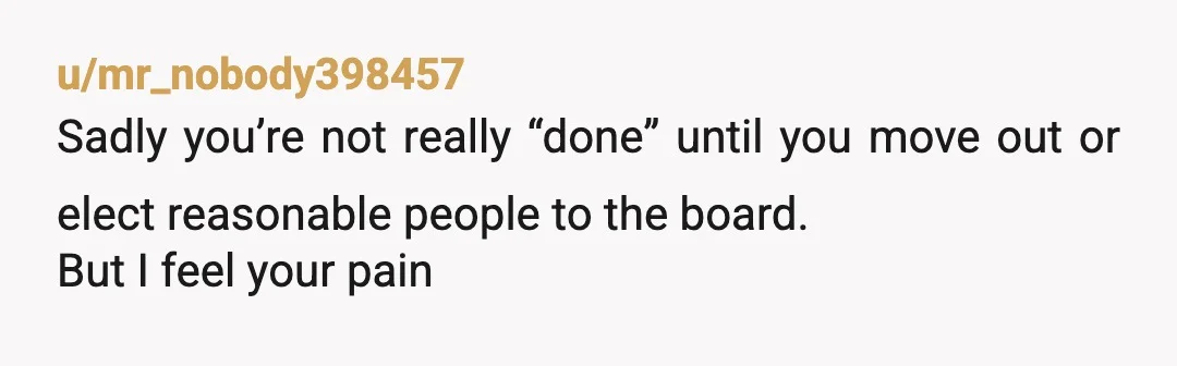 u/mr_nobody398457
Sadly you’re not really “done” until you move out or elect reasonable people to the board.
But I feel your pain