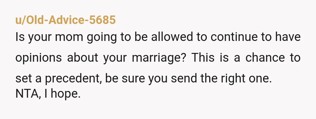 u/Old-Advice-5685 Is your mom going to be allowed to continue to have opinions about your marriage? This is a chance to set a precedent, be sure you send the right...
