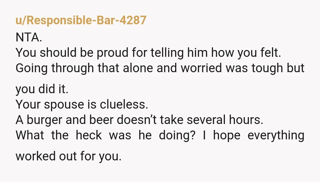 u/Responsible-Bar-4287 NTA. You should be proud for telling him how you felt. Going through that alone and worried was tough but you did it. Your spouse is clueless. A burger...