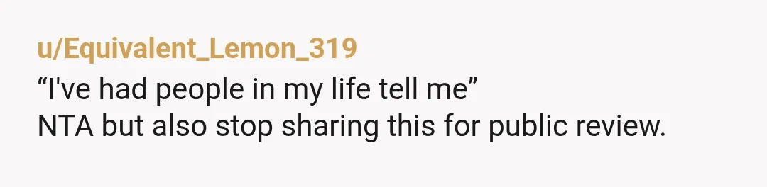 u/Equivalent_Lemon_319
“I've had people in my life tell me”
NTA but also stop sharing this for public review.