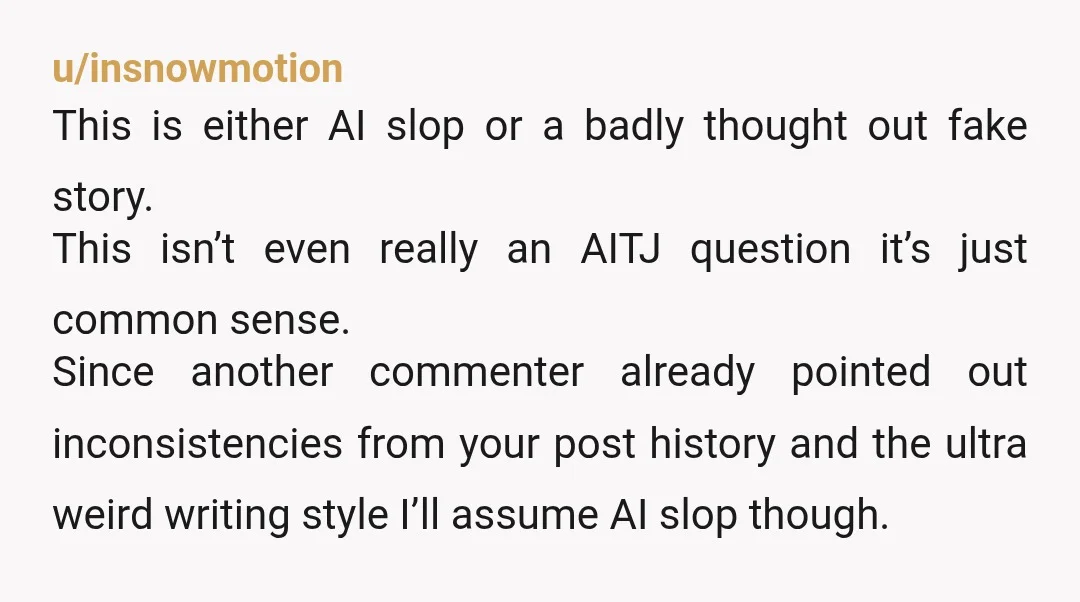 u/insnowmotion This is either AI slop or a badly thought out fake story. This isn’t even really an AITJ question it’s just common sense. Since another commenter already pointed out...