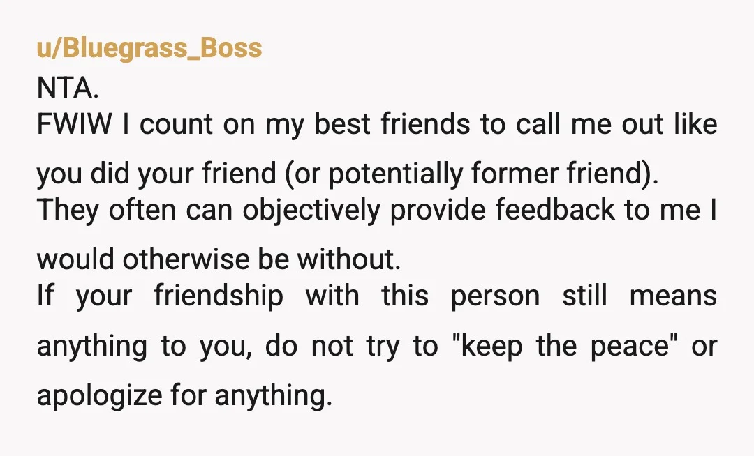 u/LongjumpingDrawing36
I would stay open if he wants to apologize and explain, but I wouldn't reach out.
I also wouldn't hold my breath.
Sorry you lost your friend.
NTA.